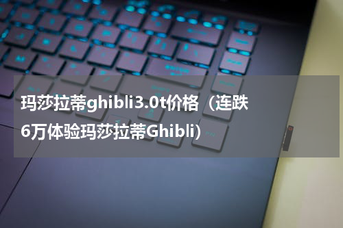 玛莎拉蒂ghibli3.0t价格（连跌6万体验玛莎拉蒂Ghibli）