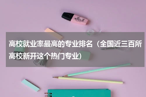 高校就业率最高的专业排名（全国近三百所高校新开这个热门专业）