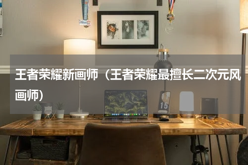 王者荣耀新画师（王者荣耀最擅长二次元风画师）