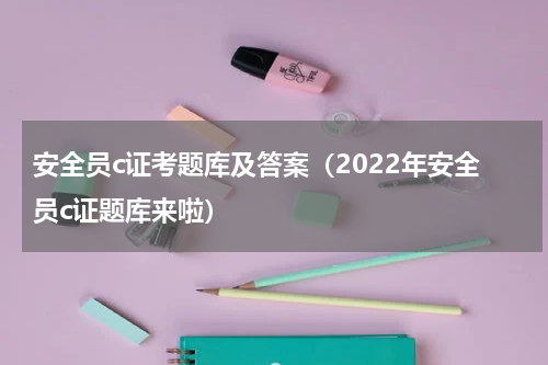 安全员c证考题库及答案（2022年安全员c证题库来啦）