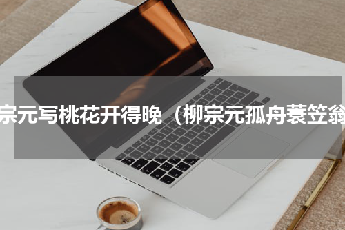 柳宗元写桃花开得晚（柳宗元孤舟蓑笠翁）