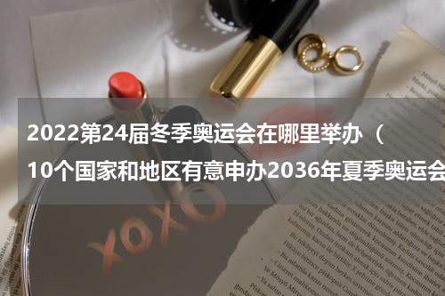 2022第24届冬季奥运会在哪里举办（10个国家和地区有意申办2036年夏季奥运会）