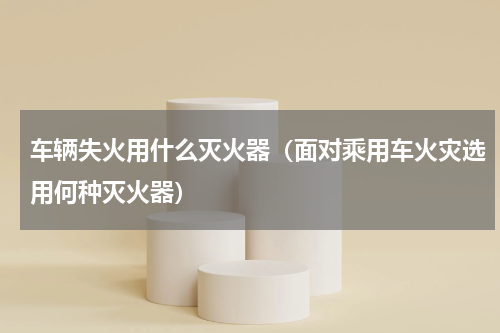 车辆失火用什么灭火器（面对乘用车火灾选用何种灭火器）