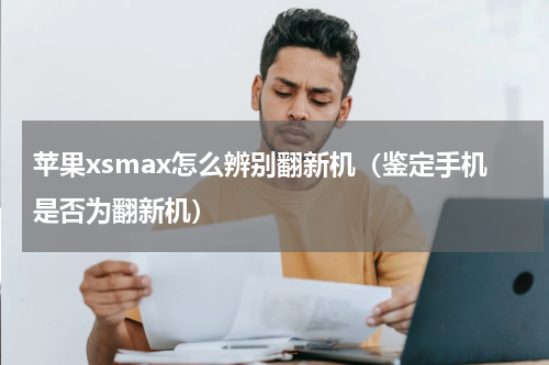 苹果xsmax怎么辨别翻新机（鉴定手机是否为翻新机）