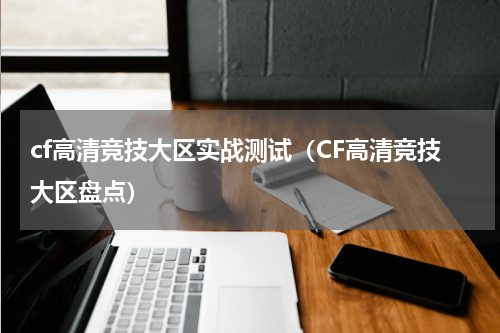 cf高清竞技大区实战测试（CF高清竞技大区盘点）