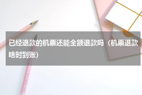 已经退款的机票还能全额退款吗（机票退款啥时到账）