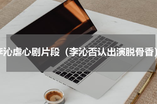 李沁虐心剧片段（李沁否认出演脱骨香）