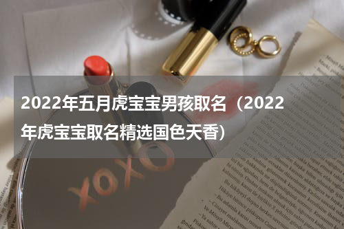 2022年五月虎宝宝男孩取名（2022年虎宝宝取名精选国色天香）