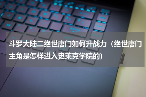 斗罗大陆二绝世唐门如何升战力（绝世唐门主角是怎样进入史莱克学院的）