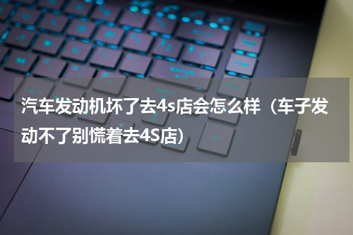 汽车发动机坏了去4s店会怎么样（车子发动不了别慌着去4S店）
