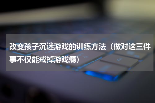 改变孩子沉迷游戏的训练方法（做对这三件事不仅能戒掉游戏瘾）