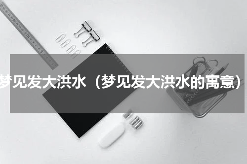 梦见发大洪水（梦见发大洪水的寓意）