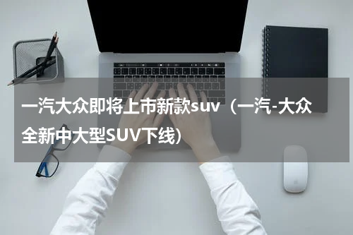 一汽大众即将上市新款suv（一汽-大众全新中大型SUV下线）