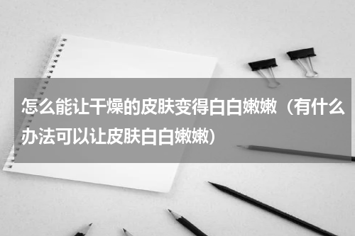 怎么能让干燥的皮肤变得白白嫩嫩（有什么办法可以让皮肤白白嫩嫩）