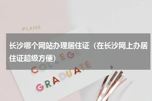长沙哪个网站办理居住证（在长沙网上办居住证超级方便）