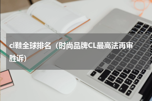 cl鞋全球排名（时尚品牌CL最高法再审胜诉）