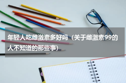 年轻人吃雌激素多好吗（关于雌激素99的人不知道的那些事）