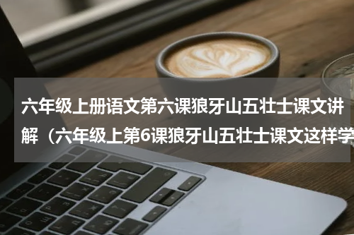 六年级上册语文第六课狼牙山五壮士课文讲解（六年级上第6课狼牙山五壮士课文这样学）