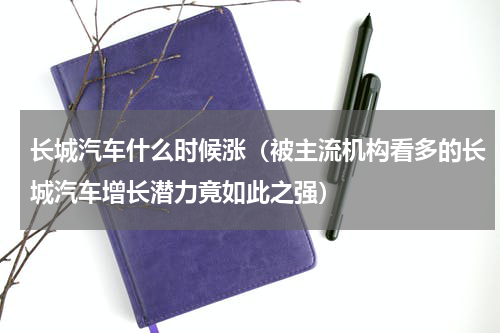 长城汽车什么时候涨（被主流机构看多的长城汽车增长潜力竟如此之强）
