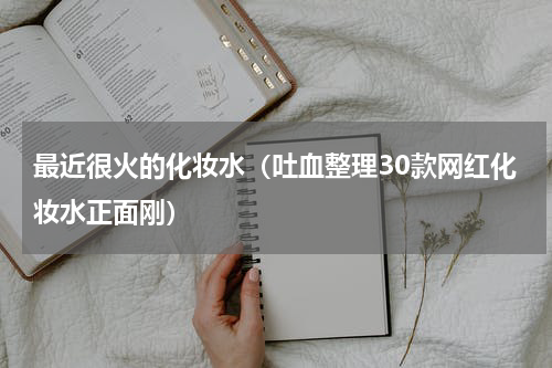 最近很火的化妆水（吐血整理30款网红化妆水正面刚）