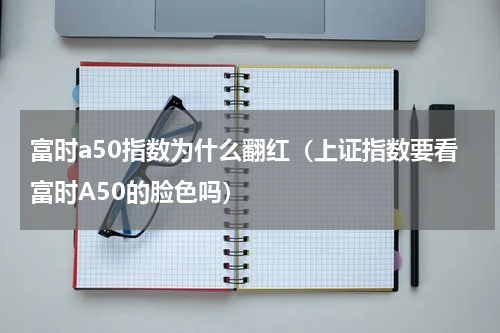 富时a50指数为什么翻红（上证指数要看富时A50的脸色吗）