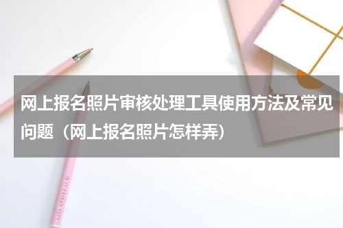 网上报名照片审核处理工具使用方法及常见问题（网上报名照片怎样弄）