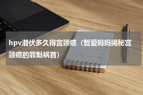 hpv潜伏多久得宫颈癌（智爱妈妈揭秘宫颈癌的罪魁祸首）