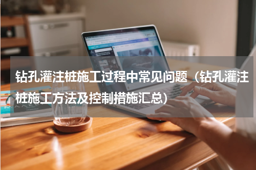 钻孔灌注桩施工过程中常见问题（钻孔灌注桩施工方法及控制措施汇总）