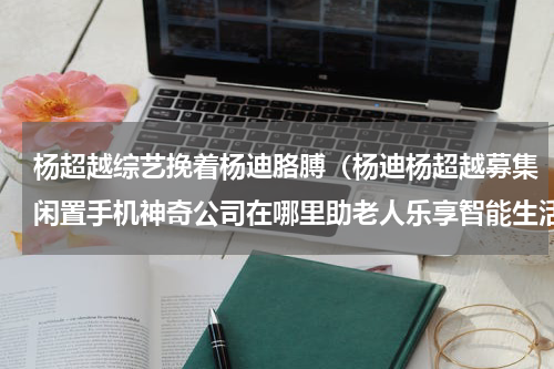 杨超越综艺挽着杨迪胳膊（杨迪杨超越募集闲置手机神奇公司在哪里助老人乐享智能生活）