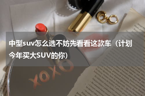 中型suv怎么选不妨先看看这款车（计划今年买大SUV的你）