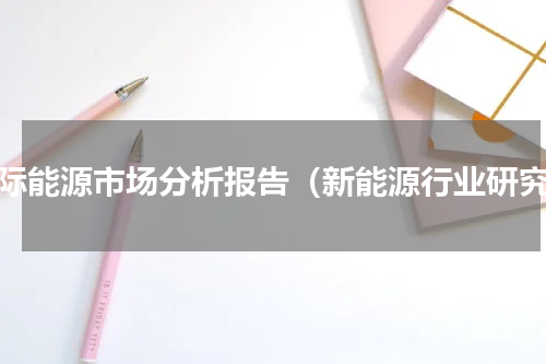 国际能源市场分析报告（新能源行业研究）