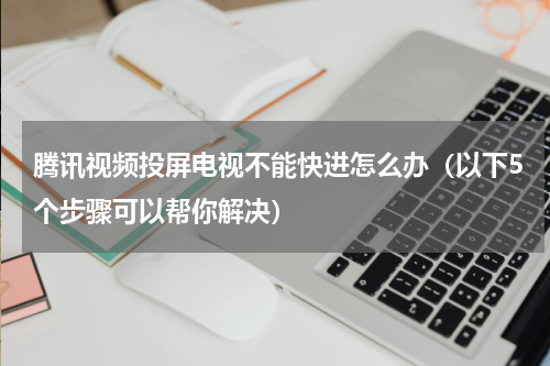 腾讯视频投屏电视不能快进怎么办（以下5个步骤可以帮你解决）