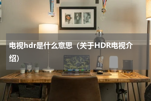 电视hdr是什么意思（关于HDR电视介绍）