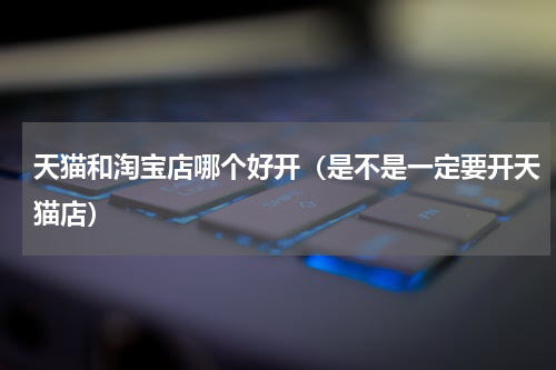 天猫和淘宝店哪个好开（是不是一定要开天猫店）