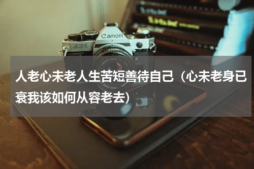 人老心未老人生苦短善待自己（心未老身已衰我该如何从容老去）