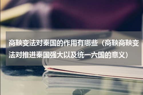 商鞅变法对秦国的作用有哪些（商鞅商鞅变法对推进秦国强大以及统一六国的意义）