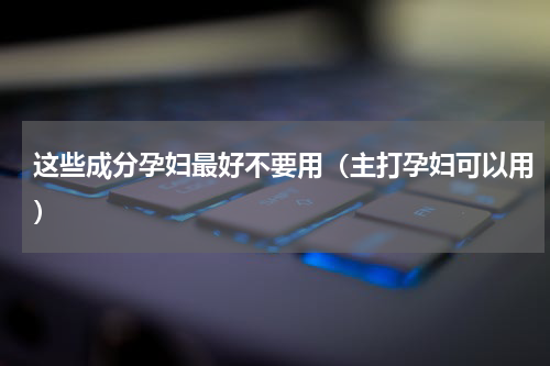 这些成分孕妇最好不要用（主打孕妇可以用）