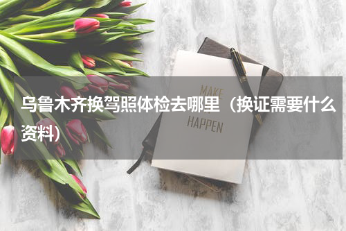 乌鲁木齐换驾照体检去哪里（换证需要什么资料）