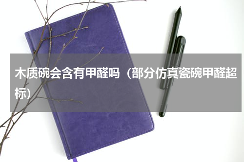 木质碗会含有甲醛吗（部分仿真瓷碗甲醛超标）