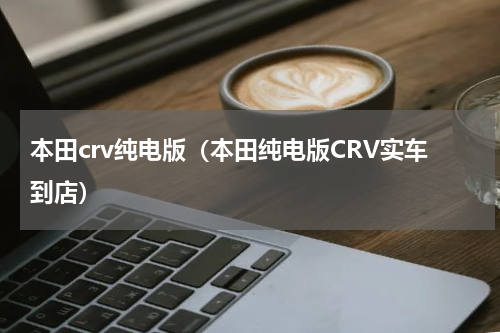 本田crv纯电版（本田纯电版CRV实车到店）