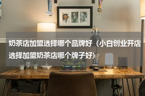 奶茶店加盟选择哪个品牌好（小白创业开店选择加盟奶茶店哪个牌子好）