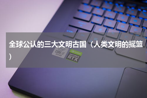 全球公认的三大文明古国（人类文明的摇篮）