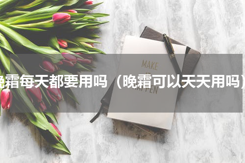 晚霜每天都要用吗（晚霜可以天天用吗）