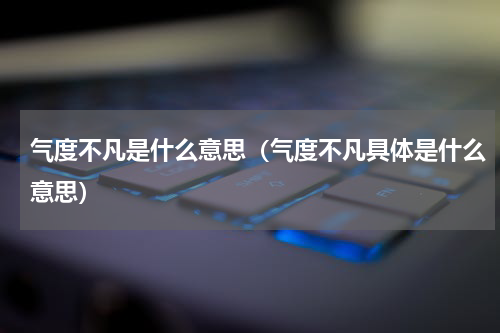 气度不凡是什么意思（气度不凡具体是什么意思）