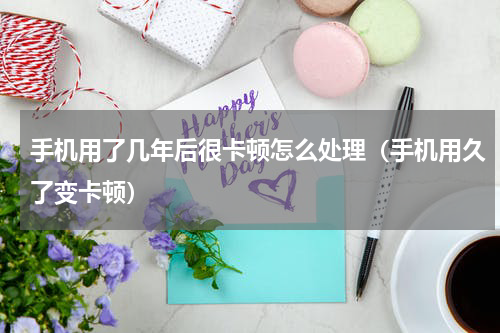 手机用了几年后很卡顿怎么处理（手机用久了变卡顿）