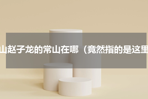常山赵子龙的常山在哪（竟然指的是这里）