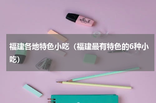 福建各地特色小吃（福建最有特色的6种小吃）