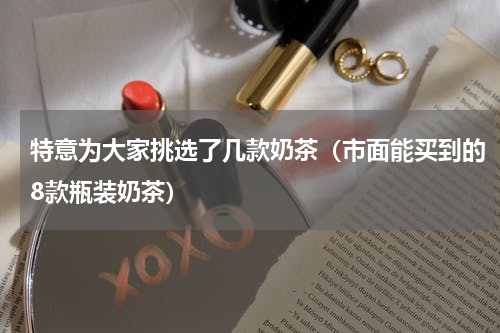 特意为大家挑选了几款奶茶（市面能买到的8款瓶装奶茶）