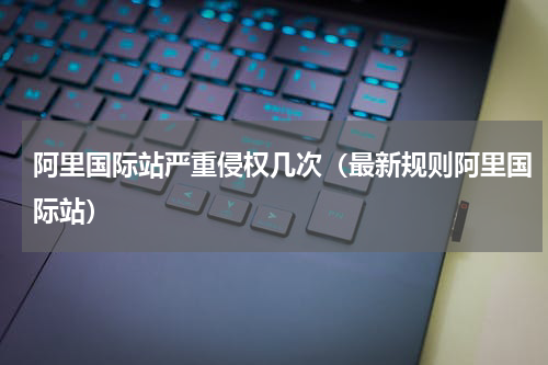 阿里国际站严重侵权几次（最新规则阿里国际站）