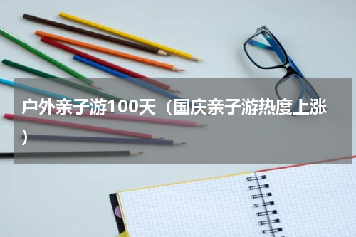 户外亲子游100天（国庆亲子游热度上涨）